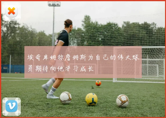 埃奇库姆称詹姆斯为自己的伟大球员期待向他学习成长